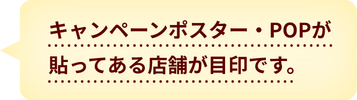キャンペーンポスター・POPが貼ってある店舗が目印です。