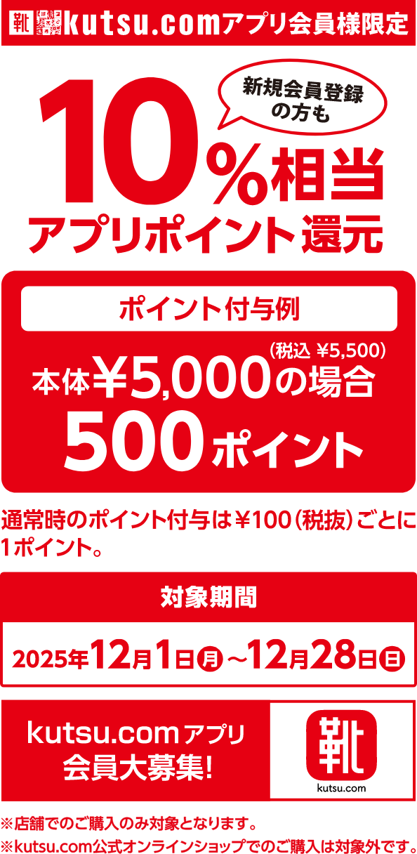 kutsu.comアプリ会員様限定 新規会員登録の方も10％相当アプリポイント還元 対象期間：2025年12月1日（月）〜12月28日（日） ポイント付与例：本体5,000円（税込5,500円）の場合、500ポイント 通常時のポイント付与は100円（税抜）ごとに1ポイント。 kutsu.comアプリ会員大募集！ ※店舗でのご購入のみ対象となります。 ※kutsu.com公式オンラインショップでのご購入は対象外です。