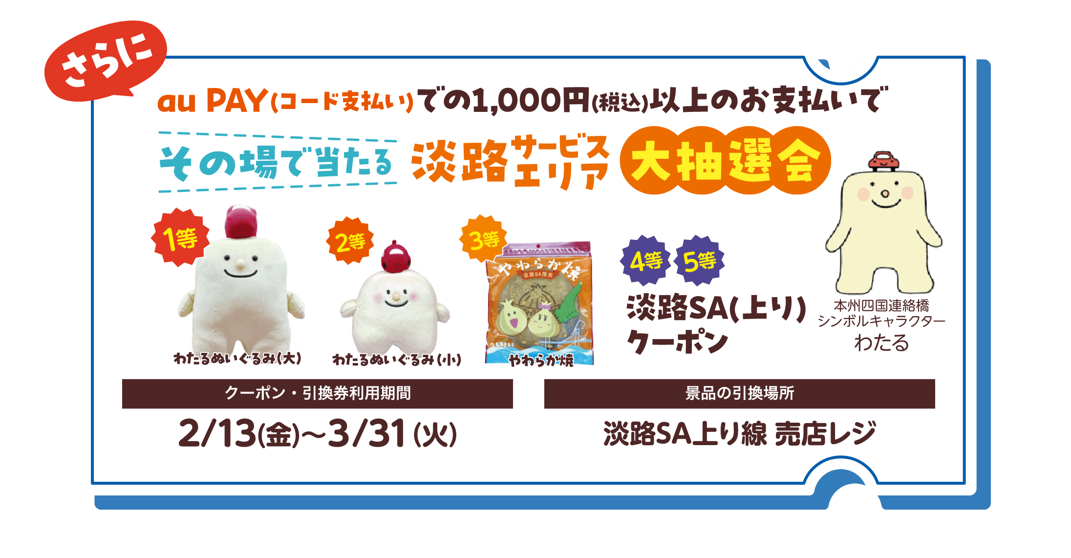 さらにau PAY（コード支払い）での1,000円（税込）以上のお支払いで、その場で当たる淡路サービスエリア大抽選会 1等：わたるぬいぐるみ（大） 2等：わたるぬいぐるみ（小） 3等：やわらか焼 4等と5等：淡路SA（上り）クーポン 【クーポン・引換券利用期間】2月13日（金）〜3月31日（火） 【景品の引換場所】淡路SA上り線 売店レジ
