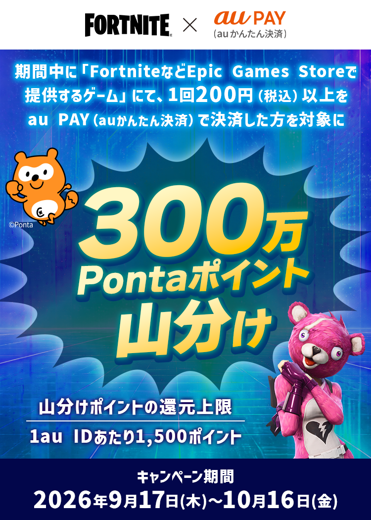 期間中に「FortniteなどEpic Games社が提供するゲーム」にて、1回200円（税込）以上をau PAY（auかんたん決済）で決済した方を対象に300万Pontaポイントを山分け