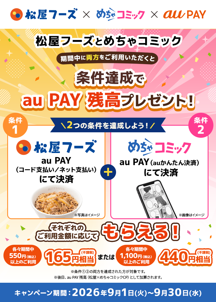 松屋フーズとめちゃコミックの両方をご利用いただくと条件達成でau PAY 残高プレゼント！ 条件① 松屋フーズでau PAY（コード支払い／ネット支払い）にて決済 条件② めちゃコミックでau PAY（auかんたん決済）にて決済・各々期間中550円（税込）以上のご利用：165円相当 ・各々期間中1,100円（税込）以上のご利用：440円相当