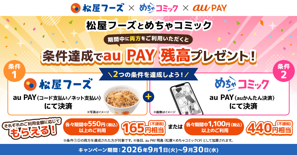 松屋フーズとめちゃコミックの両方をご利用いただくと条件達成でau PAY 残高プレゼント！ 条件① 松屋フーズでau PAY（コード支払い／ネット支払い）にて決済 条件② めちゃコミックでau PAY（auかんたん決済）にて決済・各々期間中550円（税込）以上のご利用：165円相当 ・各々期間中1,100円（税込）以上のご利用：440円相当