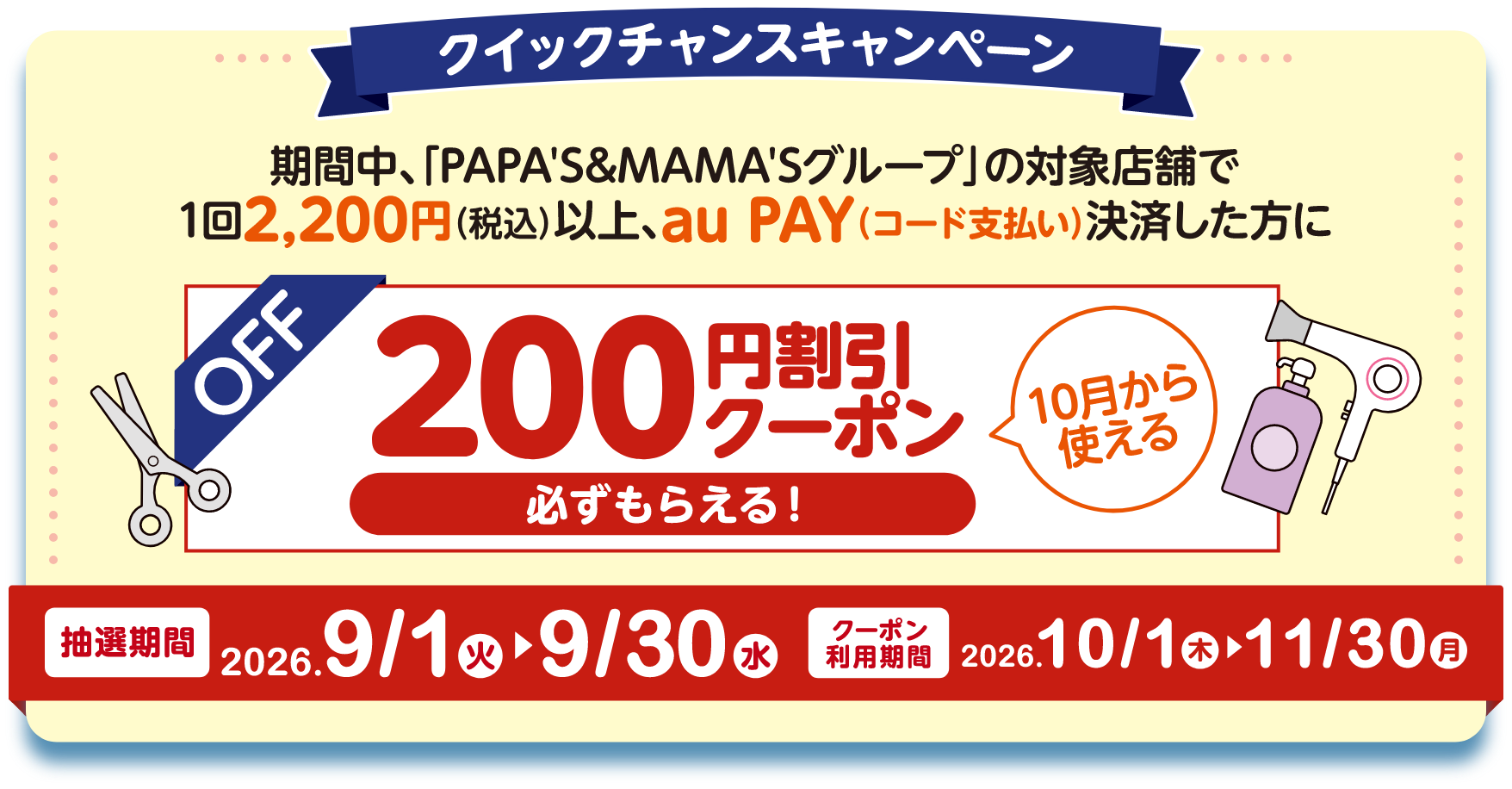 クイックチャンスキャンペーン 期間中、「PAPA'S&MAMA'Sグループ」の対象店舗で1回2,200円（税込）以上、au PAY（コード支払い）決済した方に10月から使える200円割引クーポンが必ずもらえる！ 【抽選期間：2026年9月1日（火）〜9月30日（水）】【クーポン利用期間：2026年10月1日（木）〜11月30日（月）】
