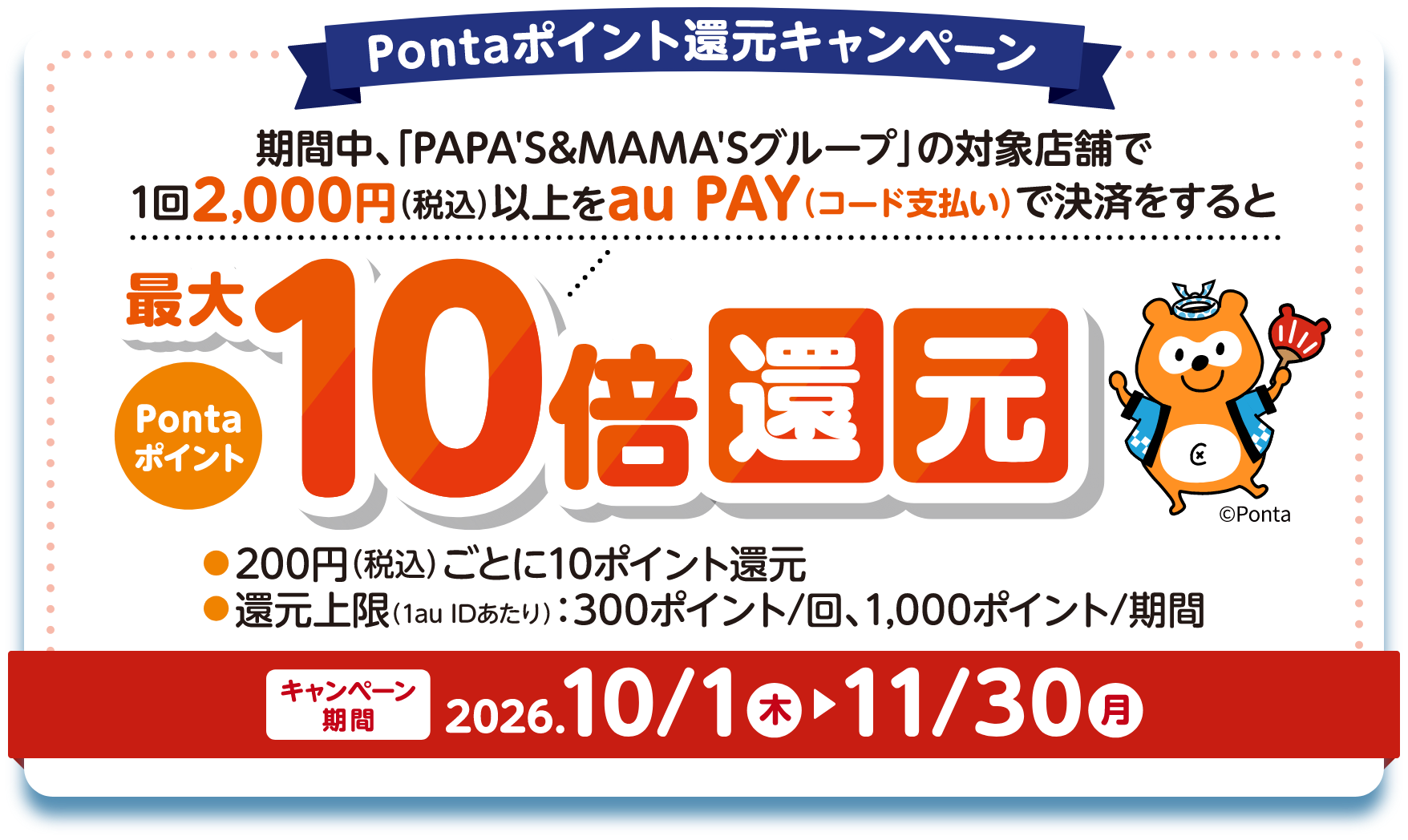 Pontaポイント還元キャンペーン 期間中、「PAPA'S&MAMA'Sグループ」の対象店舗で1回2,000円（税込）以上をau PAY（コード支払い）で決済をするとPontaポイント最大10倍還元 200円（税込）ごとに10ポイント還元 還元上限（1au IDあたり）：300ポイント/回、1,000ポイント/期間 【キャンペーン期間：2026年10月1日（木）〜11月30日（月）】