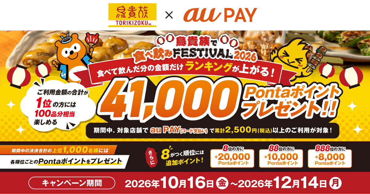 鳥貴族で食べ飲みFESTIVAL2026 食べて飲んだ分の金額だけランキングが上がる！ ご利用金額の合計が1位の方には100品分相当楽しめる41,000Pontaポイントプレゼント！！ 期間中、対象店舗でau PAY（コード支払い）で累計2,500円（税込）以上のご利用が対象！ 期間中の決済合計の上位1,000名様には各順位ごとのPontaポイントをプレゼント さらに8がつく順位には追加ポイント！ 8位の方に+20,000Pontaポイント 88位の方に+10,000Pontaポイント 888位の方に+8,000Pontaポイント キャンペーン期間 2026年10月16日（金）〜2026年12月14日（月）
